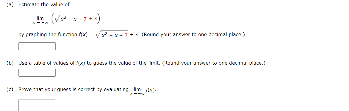 (a) Estimate the value of
lim
x2 + x + 7 +
x→ -の
by graphing the function f(x) =
x + 7 + x. (Round your answer to one decimal place.)
(b) Use a table of values of f(x) to guess the value of the limit. (Round your answer to one decimal place.)
(c) Prove that your guess is correct by evaluating lim f(x).
X-00
