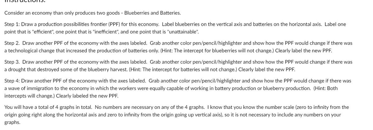 Consider an economy than only produces two goods - Blueberries and Batteries.
Step 1: Draw a production possibilities frontier (PPF) for this economy. Label blueberries on the vertical axis and batteries on the horizontal axis. Label one
point that is "efficient", one point that is "inefficient", and one point that is "unattainable".
Step 2. Draw another PPF of the economy with the axes labeled. Grab another color pen/pencil/highlighter and show how the PPF would change if there was
a technological change that increased the production of batteries only. (Hint: The intercept for blueberries will not change.) Clearly label the new PPF.
Step 3. Draw another PPF of the economy with the axes labeled. Grab another color pen/pencil/highlighter and show how the PPF would change if there was
a drought that destroyed some of the blueberry harvest. (Hint: The intercept for batteries will not change.) Clearly label the new PPF.
Step 4: Draw another PPF of the economy with the axes labeled. Grab another color pen/pencil/highlighter and show how the PPF would change if there was
a wave of immigration to the economy in which the workers were equally capable of working in battery production or blueberry production. (Hint: Both
intercepts will change.) Clearly labeled the new PPF.
You will have a total of 4 graphs in total. No numbers are necessary on any of the 4 graphs. I know that you know the number scale (zero to infinity from the
origin going right along the horizontal axis and zero to infinity from the origin going up vertical axis), so it is not necessary to include any numbers on your
graphs.