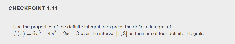 CHECKPOINT 1.11
Use the properties of the definite integral to express the definite integral of
ƒ (x) = 6x³ − 4x² + 2x − 3 over the interval [1, 3] as the sum of four definite integrals.