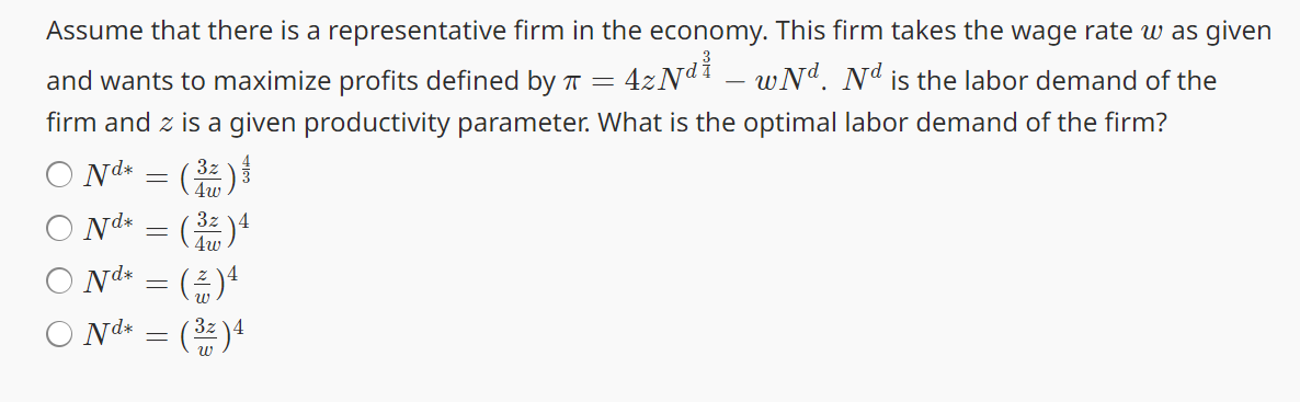 Assume that there is a representative firm in the economy. This firm takes the wage rate was given
and wants to maximize profits defined by π =
4zNd-wNd. Nd is the labor demand of the
firm and z is a given productivity parameter. What is the optimal labor demand of the firm?
○ Nd* = (3)
Nd* = (32)4
3z
4w
○ Nd* = (%) 4
○ Nd* = ( 32 ) 4