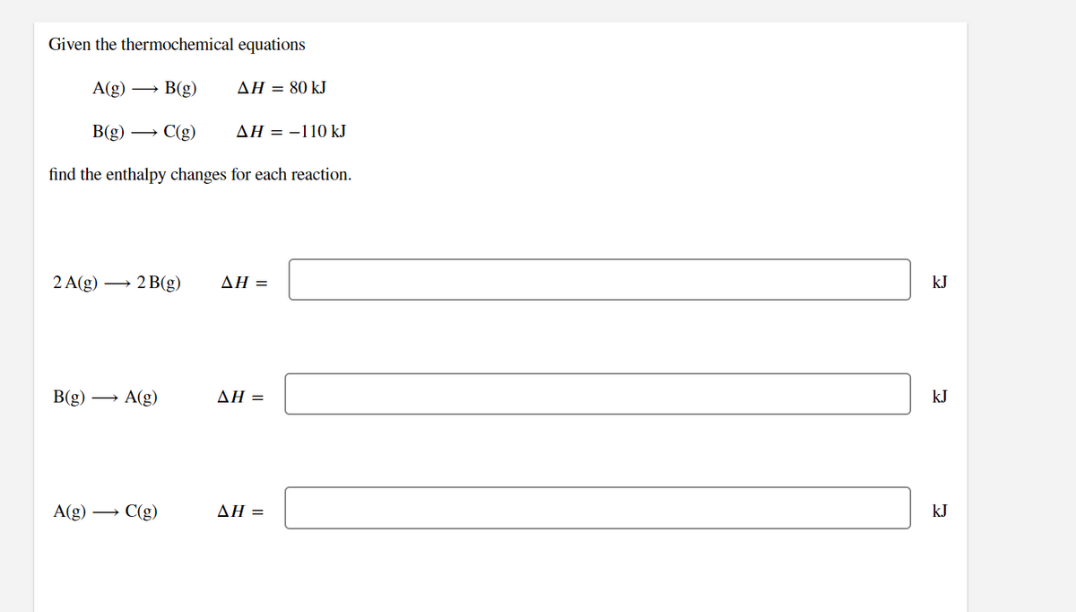 Given the thermochemical equations
A(g)
B(g)
ΔΗ80 kJ
B(g) →
C(g)
ΔΗ--110 kI
find the enthalpy changes for each reaction.
2 A(g)
→ 2 B(g)
ΔΗ-
kJ
B(g)
A(g)
ΔΗ -
kJ
A(g)
C(g)
ΔΗ-
kJ
