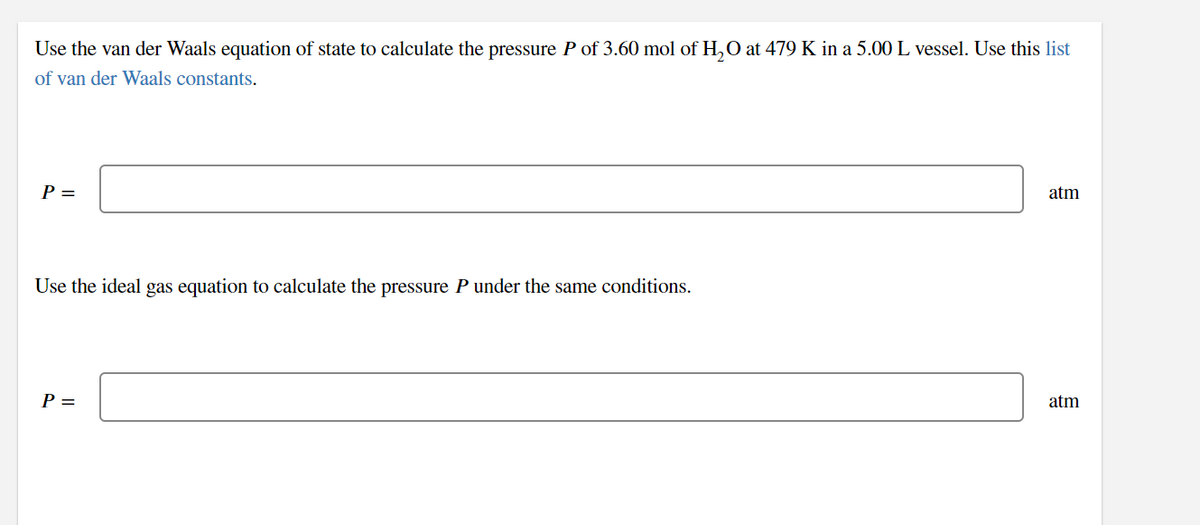 Use the van der Waals equation of state to calculate the pressure P of 3.60 mol of H,0 at 479 K in a 5.00 L vessel. Use this list
of van der Waals constants.
Р-
atm
Use the ideal gas equation to calculate the pressure P under the same conditions.
P =
atm
