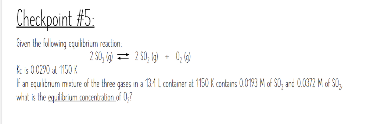 Checkpoint #5:
Given the following equilibrium reaction:
2 S03 (g) =
2 SO₂ (g)
2 SO₂ (g) + O₂(g)
Kc is 0.0290 at 1150 K
If an equilibrium mixture of the three gases in a 13.4 L container at 1150 K contains 0.0193 M of SO3 and 0.0372 M of S0₂
what is the equilibrium concentration of 0₂?