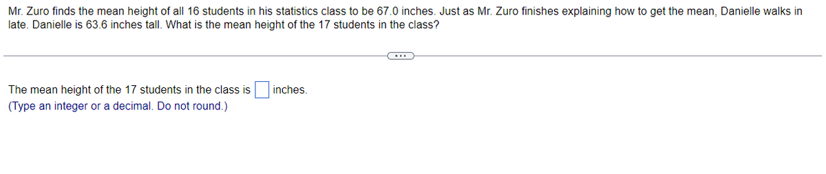 Mr. Zuro finds the mean height of all 16 students in his statistics class to be 67.0 inches. Just as Mr. Zuro finishes explaining how to get the mean, Danielle walks in
late. Danielle is 63.6 inches tall. What is the mean height of the 17 students in the class?
The mean height of the 17 students in the class is inches.
(Type an integer or a decimal. Do not round.)
