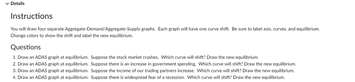 ✓ Details
Instructions
You will draw four separate Aggregate-Demand/Aggregate-Supply graphs. Each graph will have one curve shift. Be sure to label axis, curves, and equilibrium.
Change colors to show the shift and label the new equilibrium.
Questions
1. Draw an ADAS graph at equilibrium. Suppose the stock market crashes. Which curve will shift? Draw the new equilibrium.
2. Draw an ADAS graph at equilibrium. Suppose there is an increase in government spending. Which curve will shift? Draw the new equilibrium.
3. Draw an ADAS graph at equilibrium. Suppose the income of our trading partners increase. Which curve will shift? Draw the new equilibrium.
4. Draw an ADAS graph at equilibrium. Suppose there is widespread fear of a recession. Which curve will shift? Draw the new equilibrium.