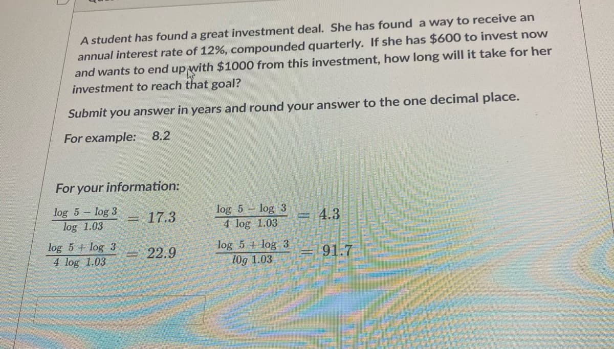 A student has found a great investment deal. She has found a way to receive an
annual interest rate of 12%, compounded quarterly. If she has $600 to invest now
and wants to end up with $1000 from this investment, how long will it take for her
investment to reach that goal?
Submit you answer in years and round your answer to the one decimal place.
For example: 8.2
For your information:
log 5 - log 3
log 1.03
log 5 log 3
4 log 1.03
17.3
4.3
log 5 + log 3
log 5 + log 3
10g 1.03
22.9
91.7
%3D
4 log 1.03
