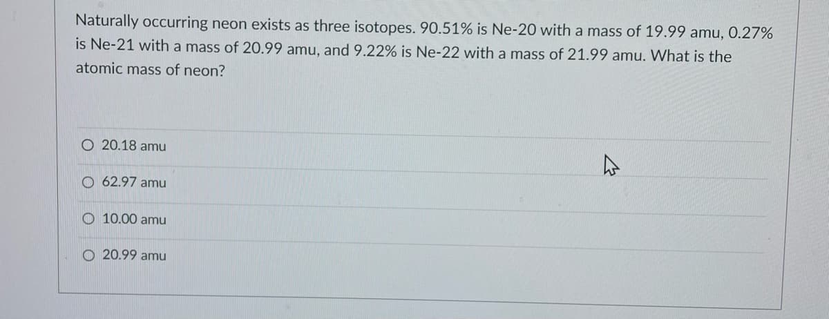 Naturally occurring neon exists as three isotopes. 90.51% is Ne-20 with a mass of 19.99 amu, O.27%
is Ne-21 with a mass of 20.99 amu, and9.22% is Ne-22 with a mass of 21.99 amu. What is the
atomic mass of neon?
O 20.18 amu
O 62.97 amu
O 10.00 amu
O 20.99 amu

