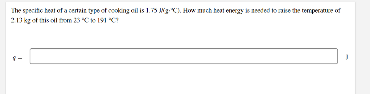 The specific heat of a certain type of cooking oil is 1.75 J/(g.°C). How much heat energy is needed to raise the temperature of
2.13 kg of this oil from 23 °C to 191 °C?
q =
J
