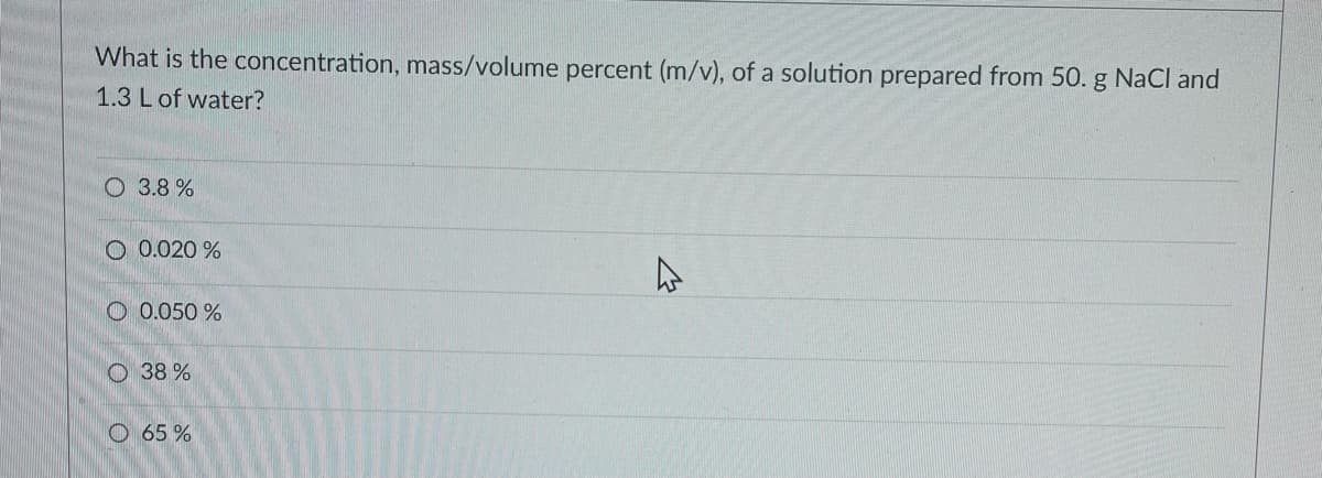 What is the concentration, mass/volume percent (m/v), of a solution prepared from 50. g NaCl and
1.3 L of water?
O 3.8 %
O 0.020 %
O 0.050 %
O 38 %
O 65 %
