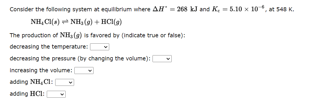 Consider the following system at equilibrium where AH = 268 kJ and Kc = 5.10 × 10-6, at 548 K.
NH4Cl(s) NH3(g) + HCl(9)
The production of NH3(g) is favored by (indicate true or false):
decreasing the temperature:
decreasing the pressure (by changing the volume):
increasing the volume:
adding NH4Cl:
adding HCl: