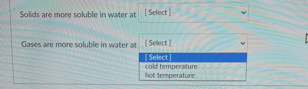 Solids are more soluble in water at Select ]
Gases are more soluble in water at Select ]
[ Select ]
cold temperature
hot temperature
