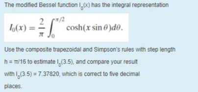 The modified Bessel function I,6x) has the integral representation
2
L(x) = =
cosh(x sin 0 )d0.
Use the composite trapezoidal and Simpson's rules with step length
h= T/16 to estimate I,(3.5), and compare your result
with I,(3.5) = 7.37820, which is correct to five decimal
places.
