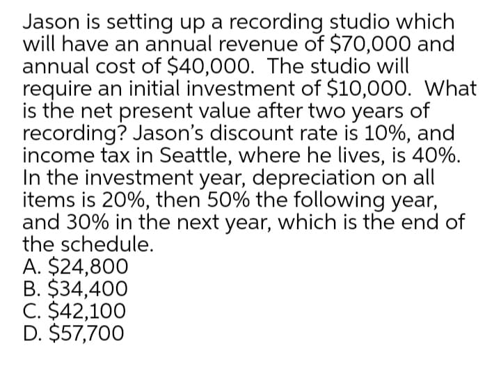 Jason is setting up a recording studio which
will have an annual revenue of $70,000 and
annual cost of $40,000. The studio will
require an initial investment of $10,000. What
is the net present value after two years of
recording? Jason's discount rate is 10%, and
income tax in Seattle, where he lives, is 40%.
In the investment year, depreciation on all
items is 20%, then 50% the following year,
and 30% in the next year, which is the end of
the schedule.
A. $24,800
B. $34,400
C. $42,100
D. $57,700
