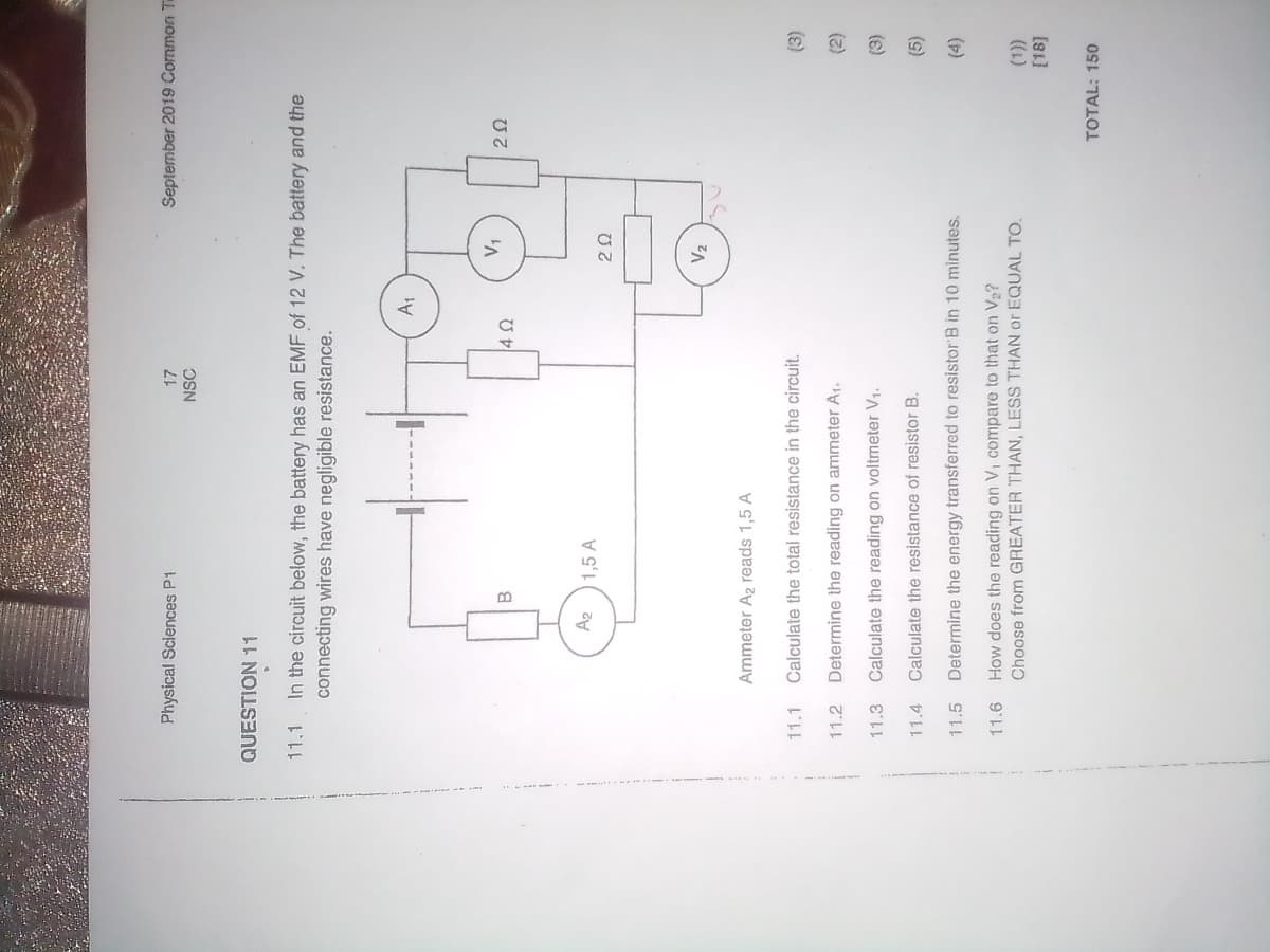 Physical Sciences P1
September 2019 Common T
NSC
QUESTION 11
11.1
In the circuit below, the battery has an EMF of 12 V. The battery and the
connecting wires have negligible resistance.
B.
Az
1,5 A
V2
Ammeter A2 reads 1,5 A
11.1
Calculate the total resistance in the circuit.
(3)
11.2
Determine the reading on ammeter A1.
(2)
11.3
Calculate the reading on voltmeter V1.
(e)
Calculate the resistance of resistor B.
(s)
11.5 Determine the energy transferred to resistor B in 10 minutes.
11.6 How does the reading on Vi compare to that on V2?
Choose from GREATER THAN, LESS THAN or EQUAL TO.
TOTAL: 150
