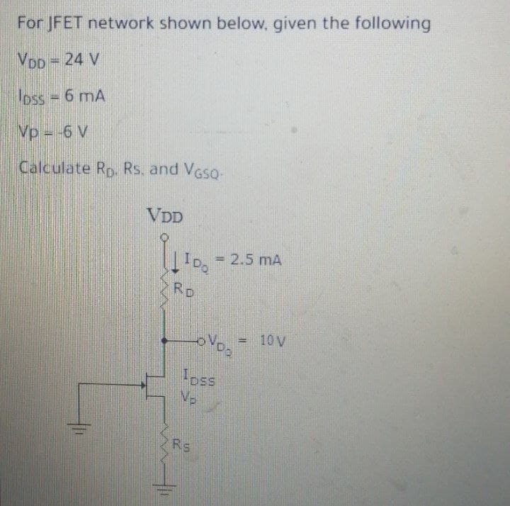 For JFET network shown below, given the following
VDD = 24 V
oss 6 mA
Vp = -6 V
Calculate Rp. Rs. and VGso-
VDD
2.5 mA
I Do
%3D
RD
10 V
!!
oss
Rs
