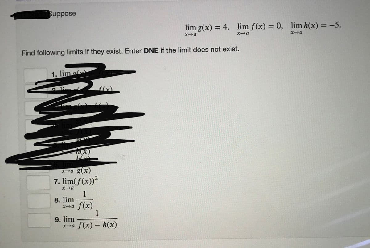 Suppose
lim g(x) = 4, lim f(x) = 0, lim h(x) = -5.
%3D
%3D
%3D
Xa
Xa
Find following limits if they exist. Enter DNE if the limit does not exist.
1. lim ol
lim ol
チ
X→a g(x)
7. lim(f(x))?
1
8. lim
x-a f(x)
1
9. lim
x→a f(x) - h(x)
