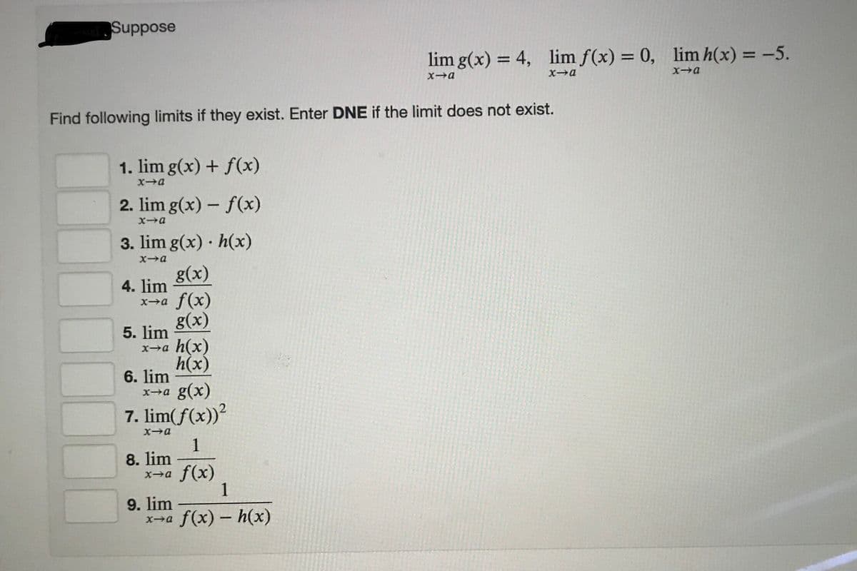 Suppose
lim g(x) = 4,
lim f(x) = 0, lim h(x) = -5.
%3D
%3D
%3D
Xa
Find following limits if they exist. Enter DNE if the limit does not exist.
1. lim g(x) + f(x)
2. lim g(x) – f(x)
3. lim g(x) · h(x)
Xa
g(x)
4. lim
x→a f(x)
g(x)
5. lim
x→a h(x)
h(x)
6. lim
x→a g(x)
7. lim(f(x))?
X→a
1
8. lim
x→a f(x)
1
9. lim
x-a
f(x) – h(x)
