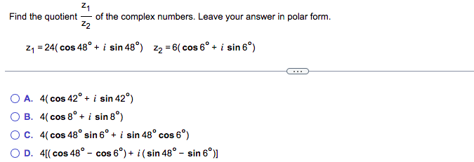Z₁
Find the quotient of the complex numbers. Leave your answer in polar form.
Z2
Z₁ = 24( cos 48° + i sin 48°) Z₂ = 6( cos 6° + i sin 6°)
O A. 4(cos 42° + i sin 42°)
OB. 4(cos 8° + i sin 8°)
OC. 4(cos 48° sin 6° + i sin 48° cos 6°)
O D. 4[(cos 48° - cos 6°) + i (sin 48° - sin 6°)]