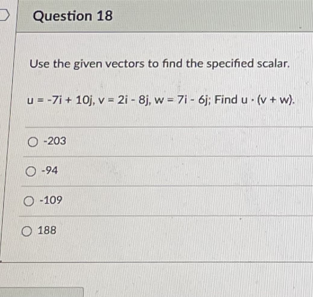 Question 18
Use the given vectors to find the specified scalar.
u = -7i + 10j, v 2i - 8j, w 7i - 6j; Find u (v + w).
O -203
-94
O -109
O 188
