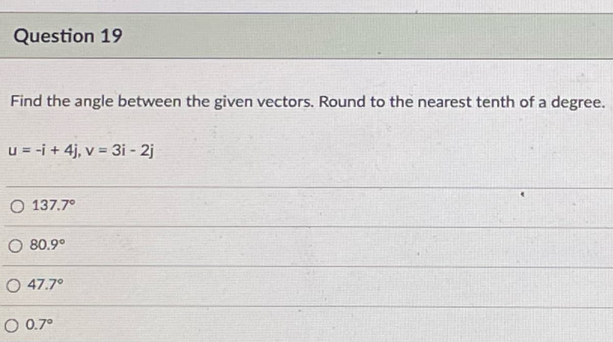 Question 19
Find the angle between the given vectors. Round to the nearest tenth of a degree.
u = -i + 4j, v = 3i - 2j
O 137.7°
O 80.9°
O 47.7°
O 0.7°
