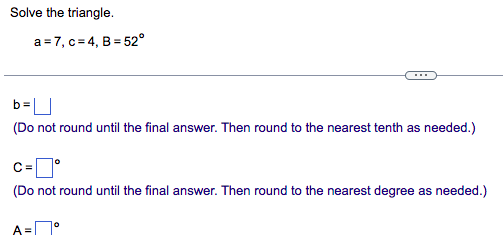 Solve the triangle.
a=7, c=4, B=52°
(Do not round until the final answer. Then round to the nearest tenth as needed.)
0
C=
(Do not round until the final answer. Then round to the nearest degree as needed.)
A=°