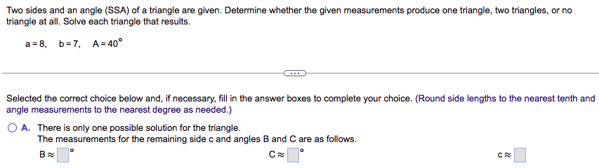 Two sides and an angle (SSA) of a triangle are given. Determine whether the given measurements produce one triangle, two triangles, or no
triangle at all. Solve each triangle that results.
a=8, b=7,
A=40°
Selected the correct choice below and, if necessary, fill in the answer boxes to complete your choice. (Round side lengths to the nearest tenth and
angle measurements to the nearest degree as needed.)
O A. There is only one possible solution for the triangle.
The measurements for the remaining side c and angles B and C are as follows.
Ca
C≈