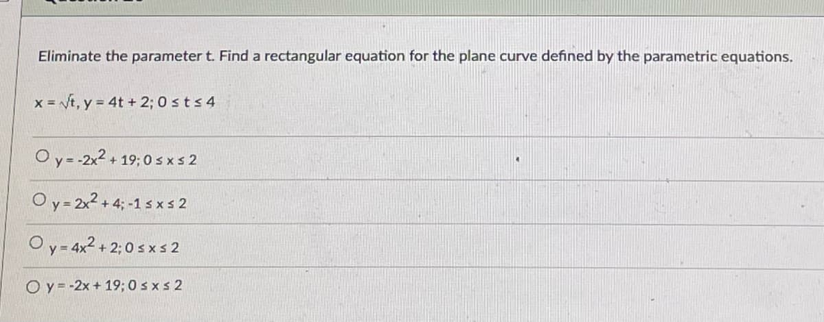 Eliminate the parameter t. Find a rectangular equation for the plane curve defined by the parametric equations.
x = Vt, y = 4t + 2; 0 sts 4
O y = -2x2 + 19; 0 sxs 2
O y = 2x2 + 4; -1 s x s 2
O y = 4x2 + 2; 0 sx s 2
O y = -2x + 19; 0 sxs 2
