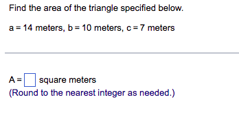 Find the area of the triangle specified below.
a = 14 meters, b= 10 meters, c = 7 meters
A = square meters
(Round to the nearest integer as needed.)