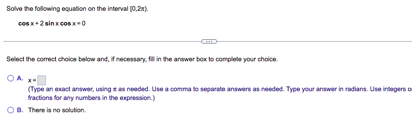 Solve the following equation on the interval [0,2).
cos x + 2 sin x cos x = 0
Select the correct choice below and, if necessary, fill in the answer box to complete your choice.
O A. x=
(Type an exact answer, using as needed. Use a comma to separate answers as needed. Type your answer in radians. Use integers o
fractions for any numbers in the expression.)
B. There is no solution.