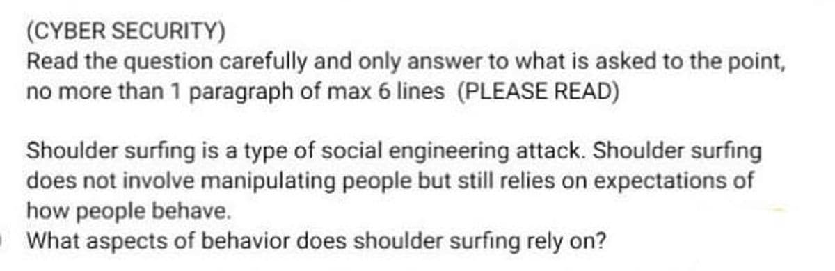 (CYBER SECURITY)
Read the question carefully and only answer to what is asked to the point,
no more than 1 paragraph of max 6 lines (PLEASE READ)
Shoulder surfing is a type of social engineering attack. Shoulder surfing
does not involve manipulating people but still relies on expectations of
how people behave.
OWhat aspects of behavior does shoulder surfing rely on?
