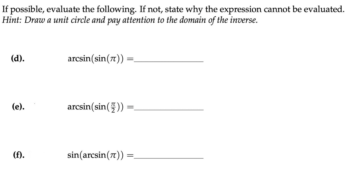 If possible, evaluate the following. If not, state why the expression cannot be evaluated.
Hint: Draw a unit circle and pay attention to the domain of the inverse.
(d).
(e).
(f).
arcsin(sin(7)) =
arcsin (sin())
=
sin(arcsin(π)) =
=