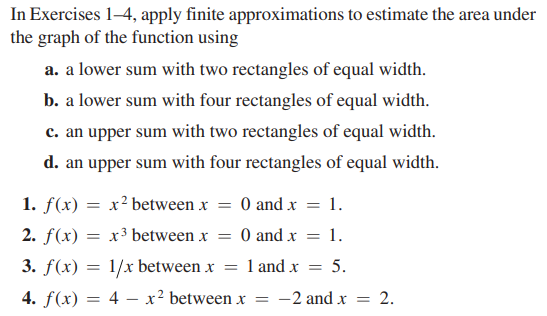 In Exercises 1-4, apply finite approximations to estimate the area under
the graph of the function using
a. a lower sum with two rectangles of equal width.
b. a lower sum with four rectangles of equal width.
c. an upper sum with two rectangles of equal width.
d. an upper sum with four rectangles of equal width.
1. f(x) = x² between x = 0 and x = 1.
2. f(x) = x³ between x = 0 and x = 1.
3. f(x) = 1/x between x = 1 and x = 5.
4. f(x) = 4x² between x = -2 and x = 2.