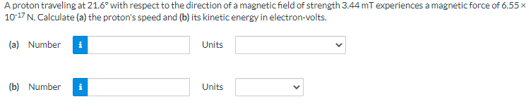 A proton traveling at 21.6° with respect to the direction of a magnetic field of strength 3.44 mT experiences a magnetic force of 6.55 x
10-17 N. Calculate (a) the proton's speed and (b) its kinetic energy in electron-volts.
(a) Number i
(b) Number
Units
Units