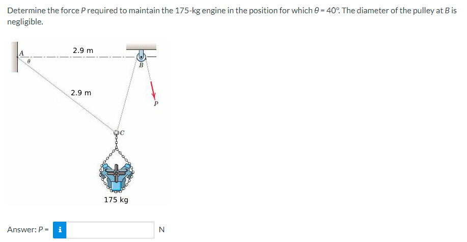 Determine the force P required to maintain the 175-kg engine in the position for which 0 = 40°. The diameter of the pulley at B is
negligible.
Answer: P = i
2.9 m
2.9 m
175 kg
B
P
N