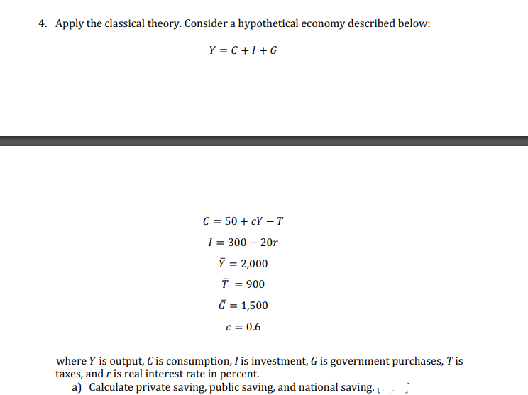 4. Apply the classical theory. Consider a hypothetical economy described below:
Y=C+I+G
C = 50+cY - T
I = 300 - 20r
Y = 2,000
T = 900
G = 1,500
c = 0.6
where Y is output, C is consumption, I is investment, G is government purchases, Tis
taxes, and r is real interest rate in percent.
a) Calculate private saving, public saving, and national saving.