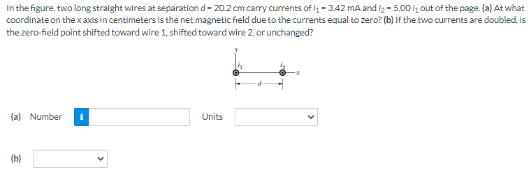 In the figure, two long straight wires at separation d = 20.2 cm carry currents of i₁ = 3.42 mA and i₂ = 5.00 i₁ out of the page. (a) At what
coordinate on the x axis in centimeters is the net magnetic field due to the currents equal to zero? (b) If the two currents are doubled, is
the zero-field point shifted toward wire 1, shifted toward wire 2, or unchanged?
(a) Number
(b)
Units