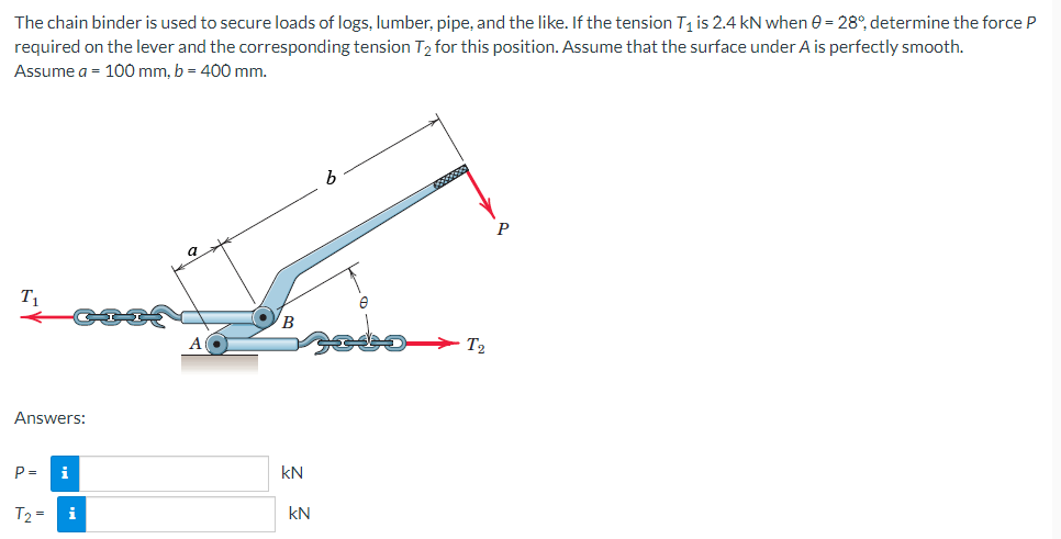 The chain binder is used to secure loads of logs, lumber, pipe, and the like. If the tension T₁ is 2.4 kN when 0 = 28°, determine the force P
required on the lever and the corresponding tension T2 for this position. Assume that the surface under A is perfectly smooth.
Assume a = 100 mm, b = 400 mm.
T₁
Answers:
P=
T₂ =
i
Al
kN
kN
b
[000000
T2