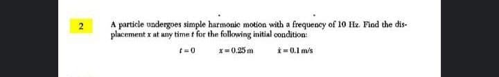 A particle undergoes simple harmonic motion with a frequency of 10 Hz. Find the dis-
placement x at any time t for the following initial condition:
x= 0.25 m
i = 0.1 m/s
t=0
