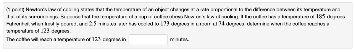 (1 point) Newton's law of cooling states that the temperature of an object changes at a rate proportional to the difference between its temperature and
that of its surroundings. Suppose that the temperature of a cup of coffee obeys Newton's law of cooling. If the coffee has a temperature of 185 degrees
Fahrenheit when freshly poured, and 2.5 minutes later has cooled to 173 degrees in a room at 74 degrees, determine when the coffee reaches a
temperature of 123 degrees.
The coffee will reach a temperature of 123 degrees in
minutes.
