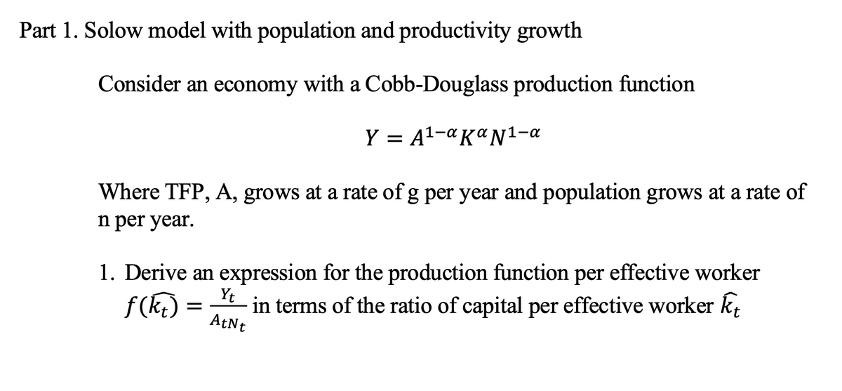 Part 1. Solow model with population and productivity growth
Consider an economy with a Cobb-Douglass production function
Y = A1-«KªN1-a
Where TFP, A, grows at a rate of g per year and population grows at a rate of
п per year.
1. Derive an expression for the production function per effective worker
Yt
f (k):
in terms of the ratio of capital per effective worker k
AtNt
