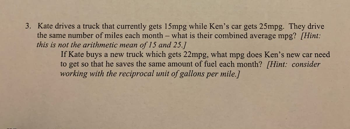 3. Kate drives a truck that currently gets 15mpg while Ken's car gets 25mpg. They drive
the same number of miles each month - what is their combined average mpg? [Hint:
this is not the arithmetic mean of 15 and 25.]
If Kate buys a new truck which gets 22mpg, what mpg does Ken's new car need
to get so that he saves the same amount of fuel each month? [Hint: consider
working with the reciprocal unit of gallons per mile.]
