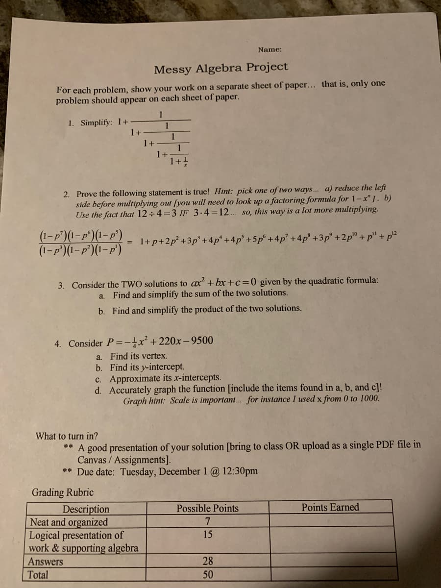 Name:
Messy Algebra Project
For each problem, show your work on a separate sheet of paper... that is, only one
problem should appear on each sheet of paper.
1
1. Simplify: 1+
1+
1
1
1+
1
1+
1+
2. Prove the following statement is true! Hint: pick one of two ways... a) reduce the left
side before multiplying out [you will need to look up a factoring formula for 1–- x" ]. b)
Use the fact that 12÷4=3 IF 3-4=12... so, this way is a lot more multiplying.
(1- p')(1- p°)(1– p')
(1-P')(I-p°)(1-p')
+ p2
= 1+p+2p° +3p° +4p* +4p° +5p° + 4p' +4p* +3p +2p° + p"
3. Consider the TWO solutions to ax +bx+c=0_given by the quadratic formula:
a. Find and simplify the sum of the two solutions.
b. Find and simplify the product of the two solutions.
4. Consider P =-}x² + 220x-9500
a. Find its vertex.
b. Find its y-intercept.
c. Approximate its x-intercepts.
d. Accurately graph the function [include the items found in a, b, and c]!
Graph hint: Scale is important. for instance I used x from 0 to 1000.
What to turn in?
** A good presentation of your solution [bring to class OR upload as a single PDF file in
Canvas / Assignments].
** Due date: Tuesday, December 1 @ 12:30pm
Grading Rubric
Possible Points
Points Earned
Description
Neat and organized
Logical presentation of
work & supporting algebra
7
15
Answers
28
Total
50
