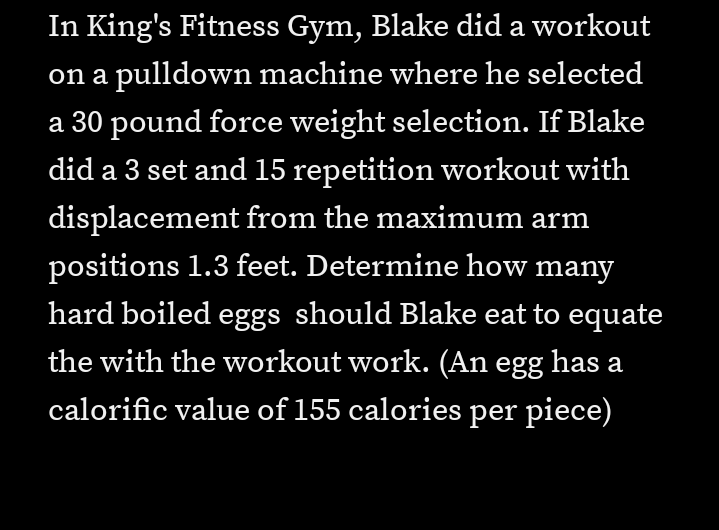 In King's Fitness Gym, Blake did a workout
on a pulldown machine where he selected
a 30 pound force weight selection. If Blake
did a 3 set and 15 repetition workout with
displacement from the maximum arm
positions 1.3 feet. Determine how many
hard boiled eggs should Blake eat to equate
the with the workout work. (An egg has a
calorific value of 155 calories per piece)
