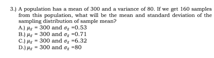3.) A population has a mean of 300 and a variance of 80. If we get 160 samples
from this population, what wili be the mean and standard deviation of the
sampling distribution of sample mean?
A.) Hg = 300 and og =0.53
B.) µg = 300 and og =0.71
C.) µg = 300 and og =6.32
D.) µg = 300 and og =80
%3D
%3D
