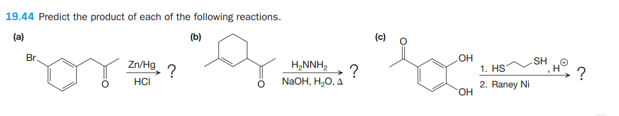 19.44 Predict the product of each of the following reactions.
(а)
(b)
(c)
Br.
Zn/Hg ?
OH
1. HS
SH
H,NNH,
?
NaOH, H,0, Д
?
HCI
2. Raney Ni
HO.
