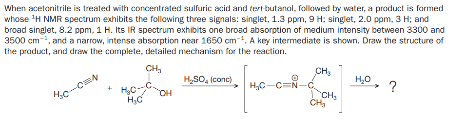 When acetonitrile is treated with concentrated sulfuric acid and tert-butanol, followed by water, a product is formed
whose 'H NMR spectrum exhibits the following three signals: singlet, 1.3 ppm, 9 H; singlet, 2.0 ppm, 3 H; and
broad singlet, 8.2 ppm, 1 H. Its IR spectrum exhibits one broad absorption of medium intensity between 3300 and
3500 cm-1, and a narrow, intense absorption near 1650 cm¯1. A key intermediate is shown. Draw the structure of
the product, and draw the complete, detailed mechanism for the reaction.
CH3
CH3
H2SO4 (conc)
H2O
?
+ H3C
H3C
H3C-C=Ñ-c
`CH3
CH3
HO
