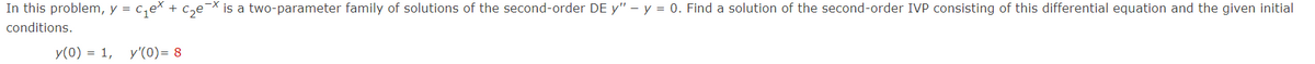 In this problem, y = c,ex + c,e¯X is a two-parameter family of solutions of the second-order DE y" – y = 0. Find a solution of the second-order IVP consisting of this differential equation and the given initial
conditions.
y(0) = 1, y'(0)= 8
