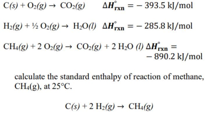 C(s) + O₂(g) → CO₂(g) AHrxn=-393.5 kJ/mol
H₂(g) + 1/2O2(g) → H₂O(1) AHxn = - 285.8 kJ/mol
CH4(g) + 2 O2(g) → CO₂(g) + 2 H₂O (1) AHrxn
- 890.2 kJ/mol
calculate the standard enthalpy of reaction of methane,
CH4(g), at 25°C.
C(s) + 2 H₂(g) → CH4(g)