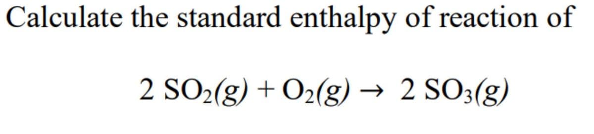Calculate the standard enthalpy of reaction of
2 SO2(g) + O₂(g) → 2 SO3(g)