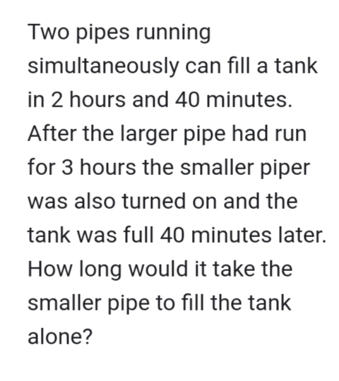 Two pipes running
simultaneously can fill a tank
in 2 hours and 40 minutes.
After the larger pipe had run
for 3 hours the smaller piper
was also turned on and the
tank was full 40 minutes later.
How long would it take the
smaller pipe to fill the tank
alone?